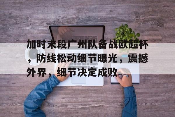 包含加时末段广州队备战欧超杯，防线松动细节曝光，震撼外界，细节决定成败的词条-爱游戏中国
